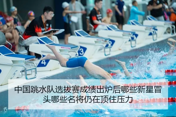 中国跳水队选拔赛成绩出炉后哪些新星冒头哪些名将仍在顶住压力