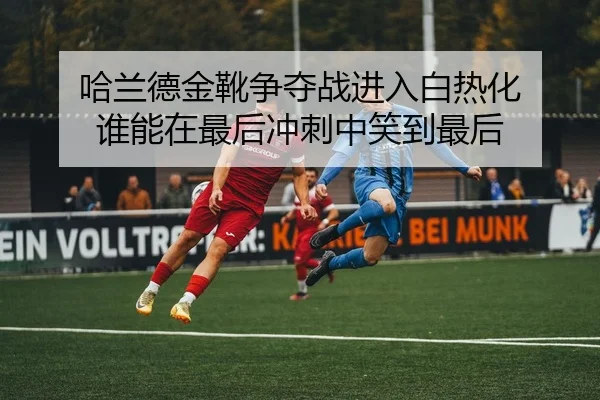 哈兰德金靴争夺战进入白热化 谁能在最后冲刺中笑到最后